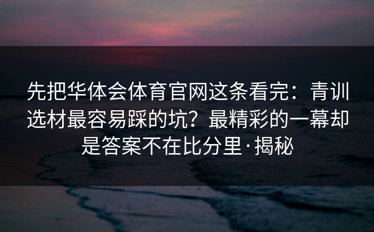 先把华体会体育官网这条看完：青训选材最容易踩的坑？最精彩的一幕却是答案不在比分里·揭秘